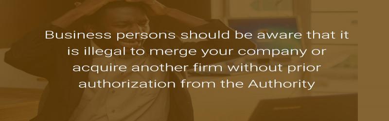 Business persons should be aware that it is illegal to merge your company or acquire another firm without prior authorization from the Authority.