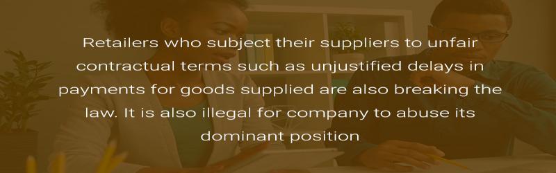 Retailers who subject their suppliers to unfair contractual terms such as unjustified delays in payments for goods supplied are also breaking the law. It is also illegal for company to abuse its dominant position.